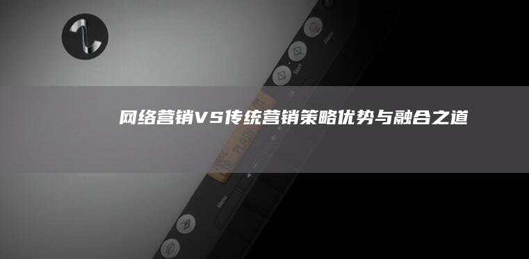 网络营销VS传统营销：策略、优势与融合之道